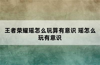 王者荣耀瑶怎么玩算有意识 瑶怎么玩有意识